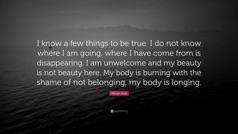 Warsan Shire Quote: “I know a few things to be true. I do not know where I am going, where I have come from is disappearing, I am unwelcome and my beauty is not beauty here. My body is burning with the shame of not belonging, my body is longing.”