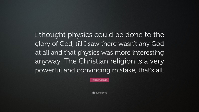 Philip Pullman Quote: “I thought physics could be done to the glory of God, till I saw there wasn’t any God at all and that physics was more interesting anyway. The Christian religion is a very powerful and convincing mistake, that’s all.”