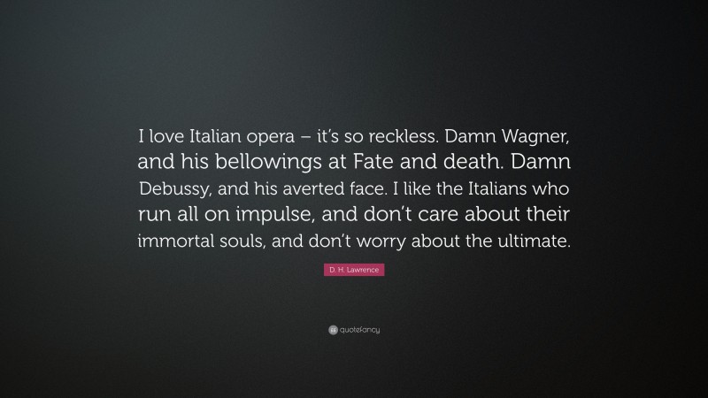 D. H. Lawrence Quote: “I love Italian opera – it’s so reckless. Damn Wagner, and his bellowings at Fate and death. Damn Debussy, and his averted face. I like the Italians who run all on impulse, and don’t care about their immortal souls, and don’t worry about the ultimate.”