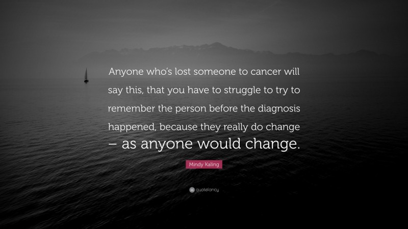 Mindy Kaling Quote: “Anyone who’s lost someone to cancer will say this, that you have to struggle to try to remember the person before the diagnosis happened, because they really do change – as anyone would change.”