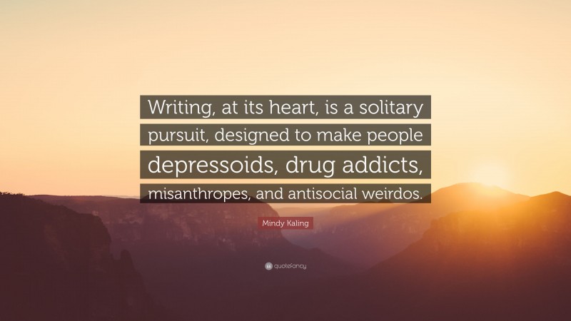 Mindy Kaling Quote: “Writing, at its heart, is a solitary pursuit, designed to make people depressoids, drug addicts, misanthropes, and antisocial weirdos.”