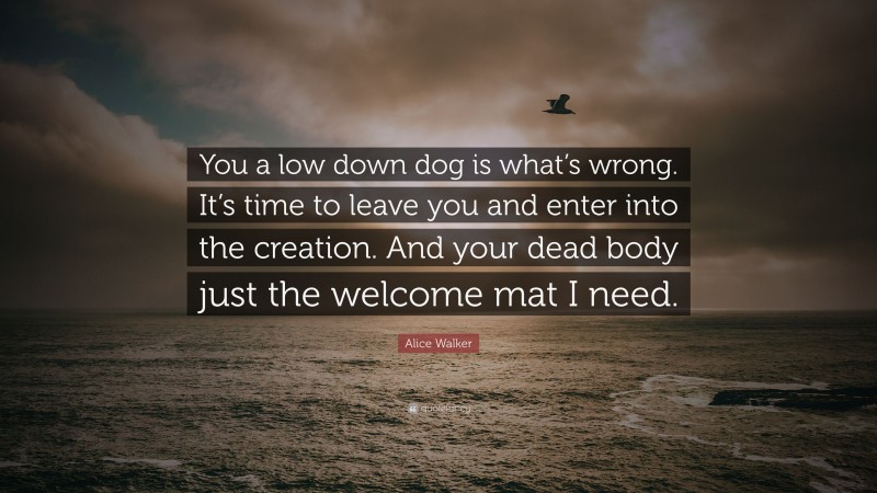 Alice Walker Quote: “You a low down dog is what’s wrong. It’s time to leave you and enter into the creation. And your dead body just the welcome mat I need.”