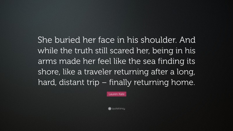 Lauren Kate Quote: “She buried her face in his shoulder. And while the truth still scared her, being in his arms made her feel like the sea finding its shore, like a traveler returning after a long, hard, distant trip – finally returning home.”