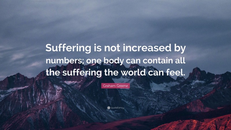 Graham Greene Quote: “Suffering is not increased by numbers; one body can contain all the suffering the world can feel.”