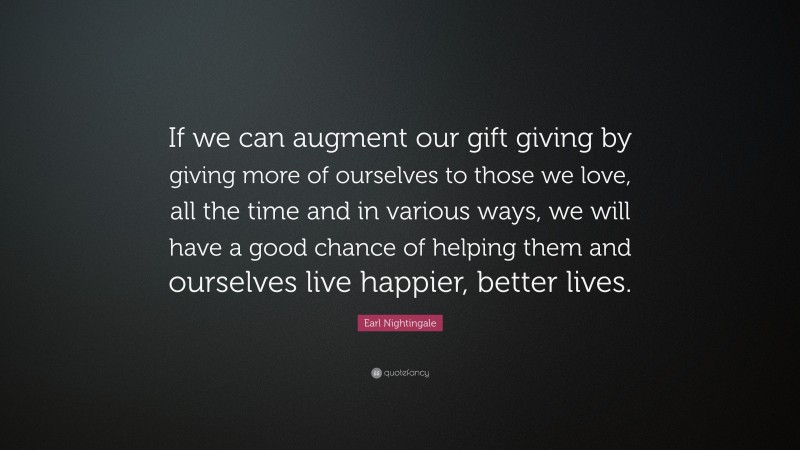 Earl Nightingale Quote: “If we can augment our gift giving by giving more of ourselves to those we love, all the time and in various ways, we will have a good chance of helping them and ourselves live happier, better lives.”