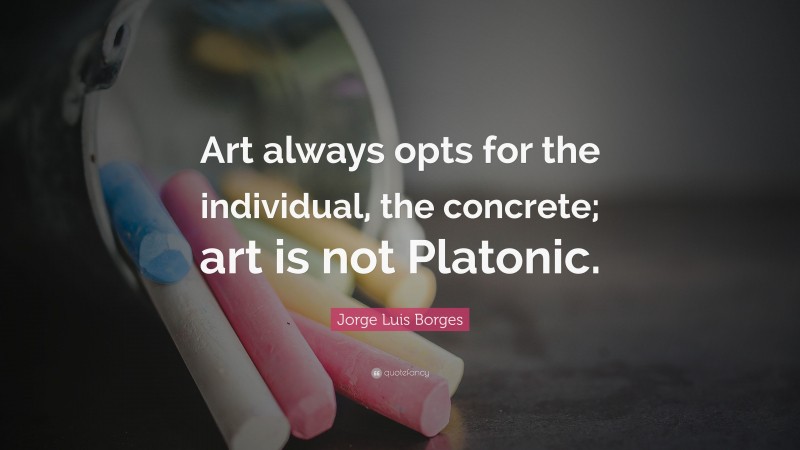 Jorge Luis Borges Quote: “Art always opts for the individual, the concrete; art is not Platonic.”