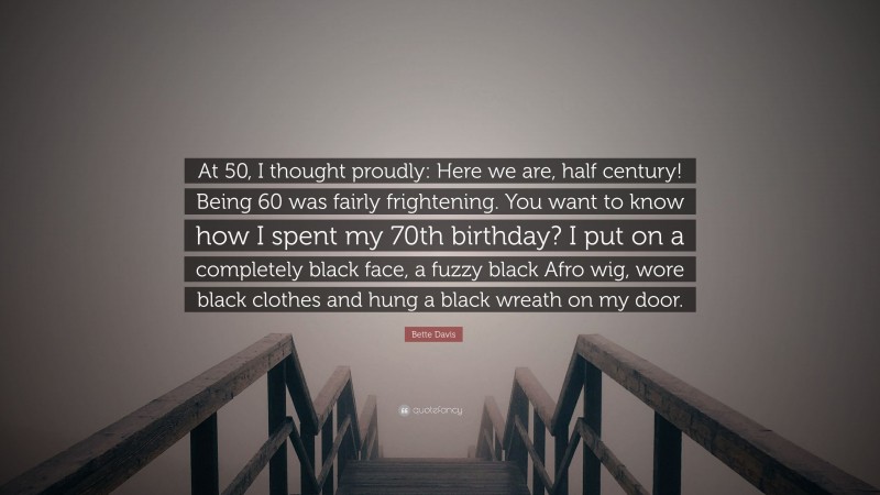 Bette Davis Quote: “At 50, I thought proudly: Here we are, half century! Being 60 was fairly frightening. You want to know how I spent my 70th birthday? I put on a completely black face, a fuzzy black Afro wig, wore black clothes and hung a black wreath on my door.”