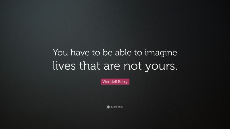 Wendell Berry Quote: “You have to be able to imagine lives that are not ...