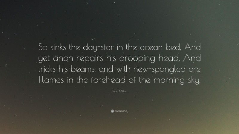 John Milton Quote: “So sinks the day-star in the ocean bed, And yet anon repairs his drooping head, And tricks his beams, and with new-spangled ore Flames in the forehead of the morning sky.”