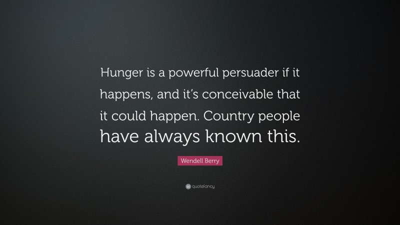 Wendell Berry Quote: “Hunger is a powerful persuader if it happens, and it’s conceivable that it could happen. Country people have always known this.”