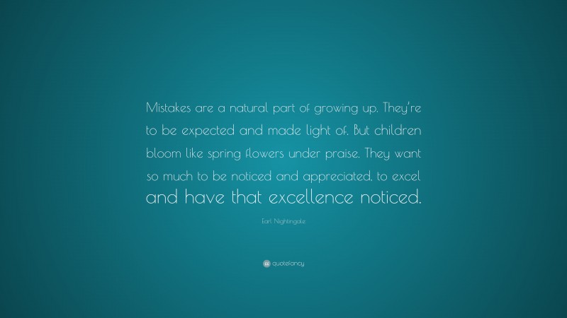Earl Nightingale Quote: “Mistakes are a natural part of growing up. They’re to be expected and made light of. But children bloom like spring flowers under praise. They want so much to be noticed and appreciated, to excel and have that excellence noticed.”
