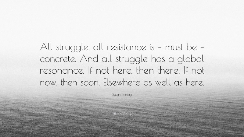Susan Sontag Quote: “All struggle, all resistance is – must be – concrete. And all struggle has a global resonance. If not here, then there. If not now, then soon. Elsewhere as well as here.”