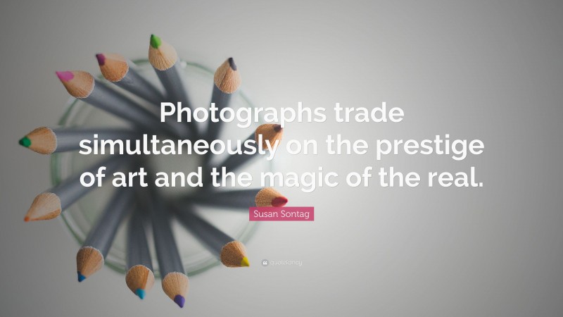 Susan Sontag Quote: “Photographs trade simultaneously on the prestige of art and the magic of the real.”