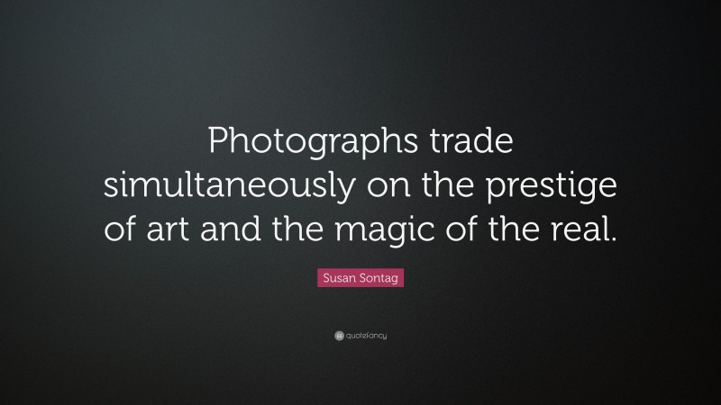 Susan Sontag Quote: “Photographs trade simultaneously on the prestige of art and the magic of the real.”