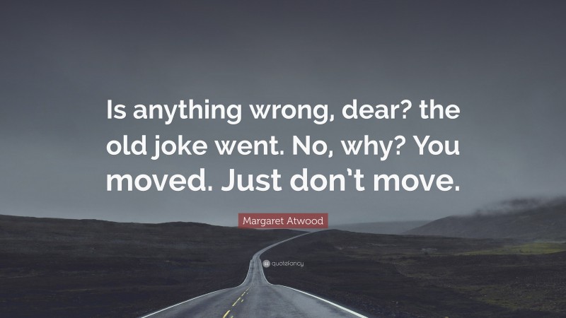 Margaret Atwood Quote: “Is anything wrong, dear? the old joke went. No, why? You moved. Just don’t move.”