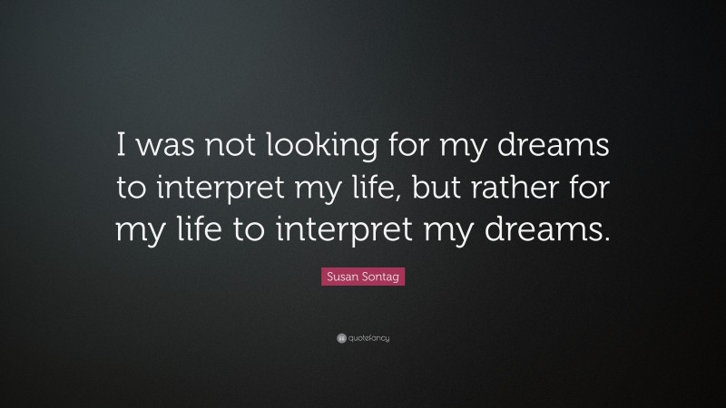Susan Sontag Quote: “I was not looking for my dreams to interpret my life, but rather for my life to interpret my dreams.”