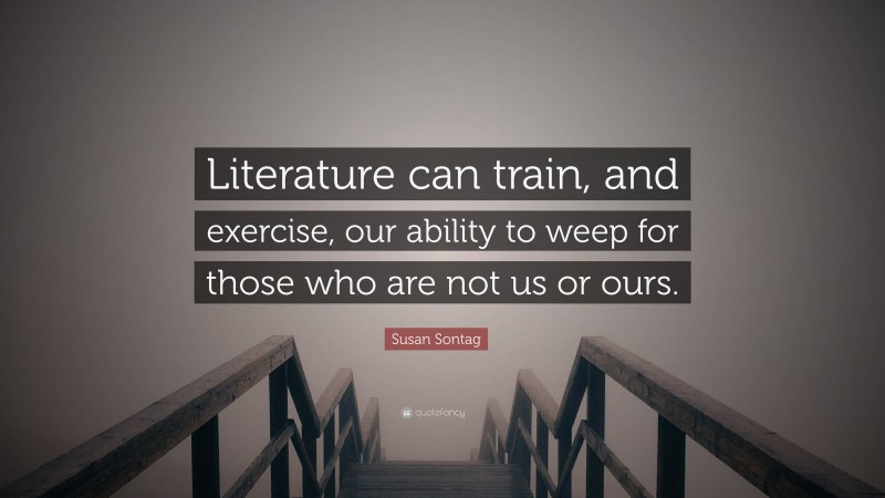 Susan Sontag Quote: “Literature can train, and exercise, our ability to weep for those who are not us or ours.”