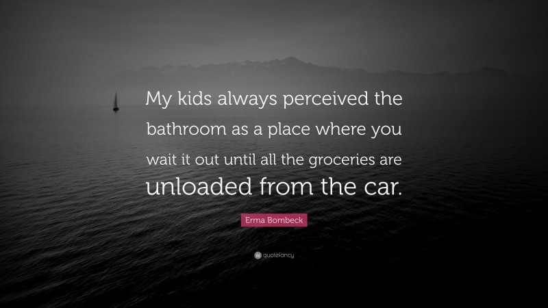 Erma Bombeck Quote: “My kids always perceived the bathroom as a place where you wait it out until all the groceries are unloaded from the car.”