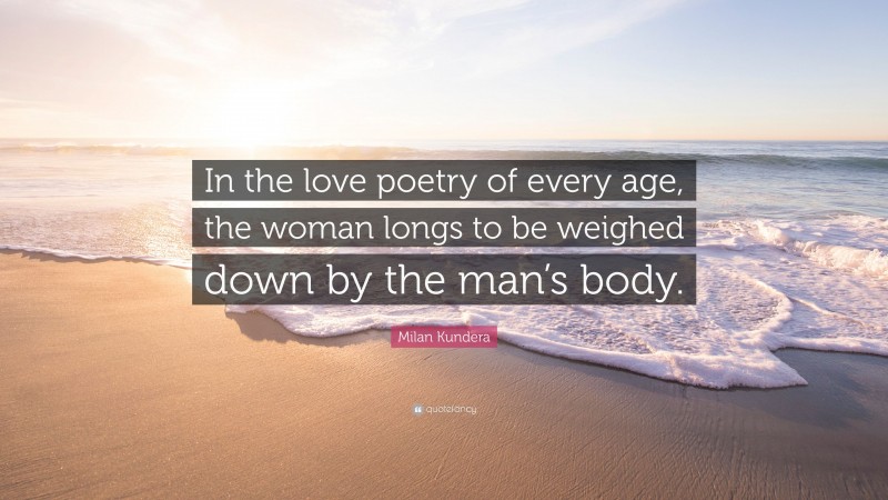 Milan Kundera Quote: “In the love poetry of every age, the woman longs to be weighed down by the man’s body.”