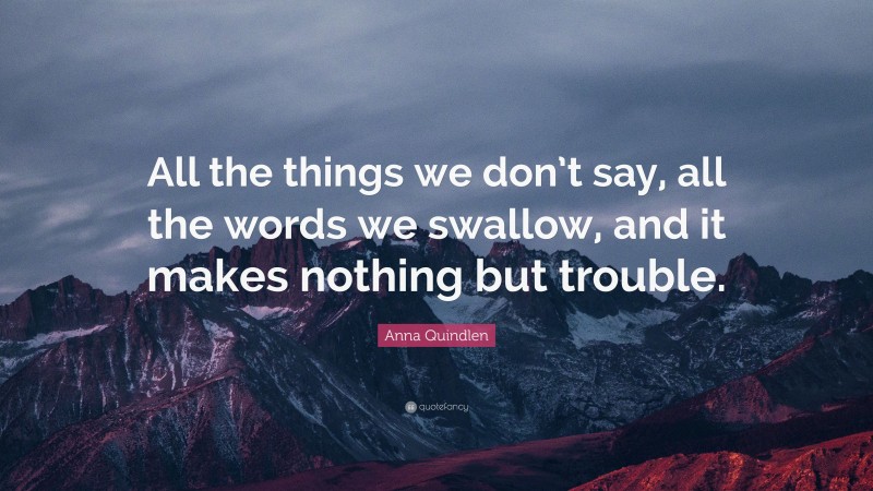 Anna Quindlen Quote: “All the things we don’t say, all the words we swallow, and it makes nothing but trouble.”