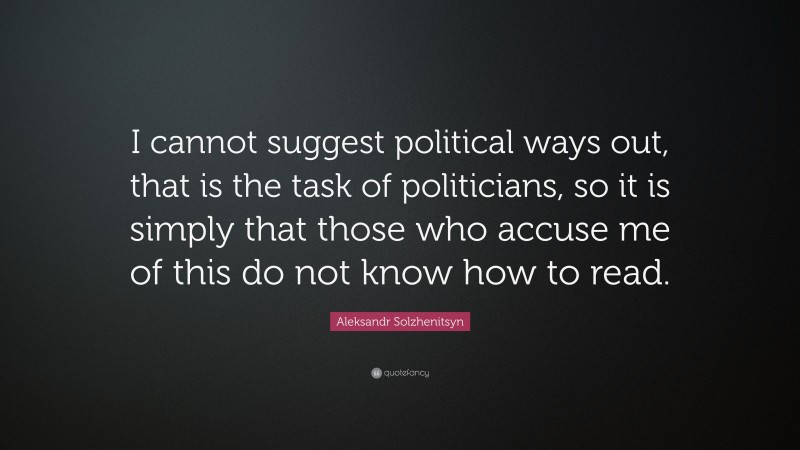 Aleksandr Solzhenitsyn Quote: “I cannot suggest political ways out, that is the task of politicians, so it is simply that those who accuse me of this do not know how to read.”