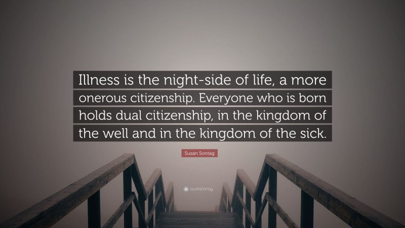 Susan Sontag Quote: “Illness is the night-side of life, a more onerous citizenship. Everyone who is born holds dual citizenship, in the kingdom of the well and in the kingdom of the sick.”
