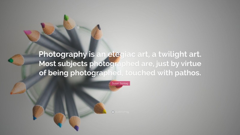 Susan Sontag Quote: “Photography is an elegiac art, a twilight art. Most subjects photographed are, just by virtue of being photographed, touched with pathos.”
