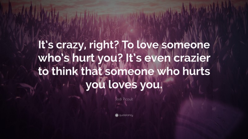 Jodi Picoult Quote: “It’s crazy, right? To love someone who’s hurt you? It’s even crazier to think that someone who hurts you loves you.”