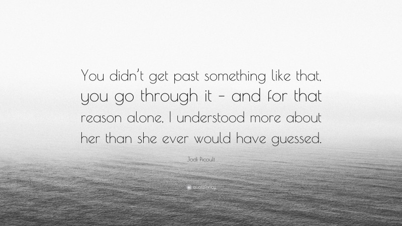 Jodi Picoult Quote: “You didn’t get past something like that, you go through it – and for that reason alone, I understood more about her than she ever would have guessed.”