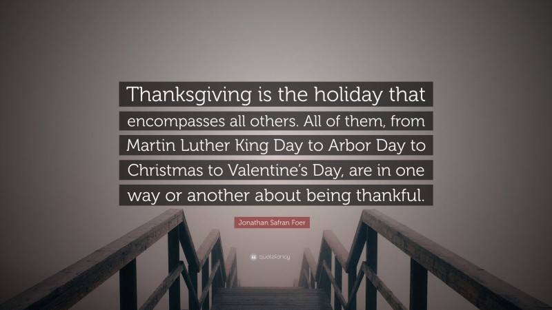 Jonathan Safran Foer Quote: “Thanksgiving is the holiday that encompasses all others. All of them, from Martin Luther King Day to Arbor Day to Christmas to Valentine’s Day, are in one way or another about being thankful.”