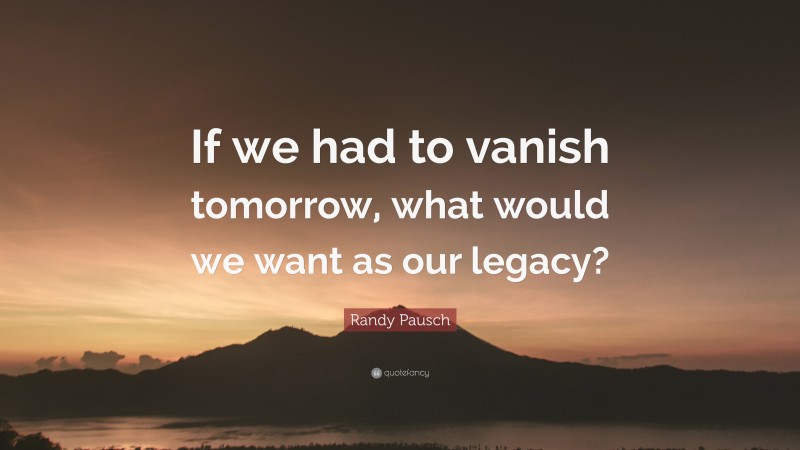 Randy Pausch Quote: “If we had to vanish tomorrow, what would we want as our legacy?”