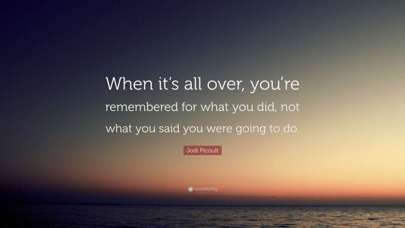 Jodi Picoult Quote: “When it’s all over, you’re remembered for what you did, not what you said you were going to do.”