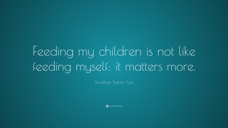 Jonathan Safran Foer Quote: “Feeding my children is not like feeding myself: it matters more.”
