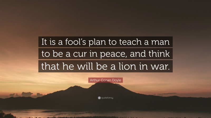 Arthur Conan Doyle Quote: “It is a fool’s plan to teach a man to be a cur in peace, and think that he will be a lion in war.”