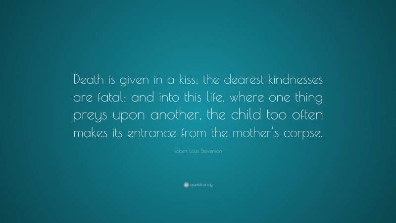 Robert Louis Stevenson Quote: “Death is given in a kiss; the dearest kindnesses are fatal; and into this life, where one thing preys upon another, the child too often makes its entrance from the mother’s corpse.”