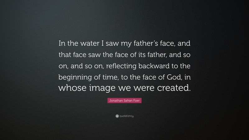 Jonathan Safran Foer Quote: “In the water I saw my father’s face, and that face saw the face of its father, and so on, and so on, reflecting backward to the beginning of time, to the face of God, in whose image we were created.”