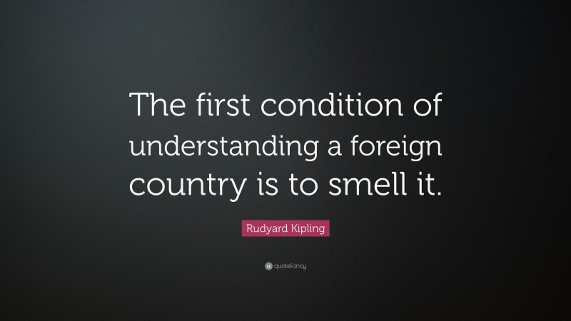 Rudyard Kipling Quote: “The first condition of understanding a foreign country is to smell it.”