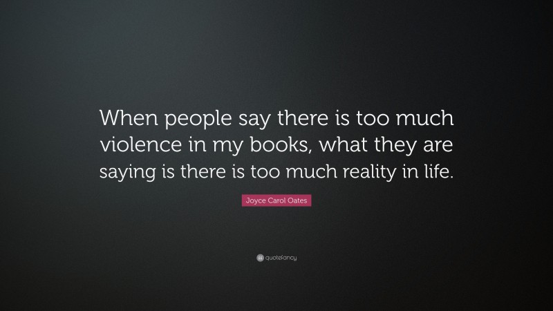 Joyce Carol Oates Quote: “When people say there is too much violence in my books, what they are saying is there is too much reality in life.”