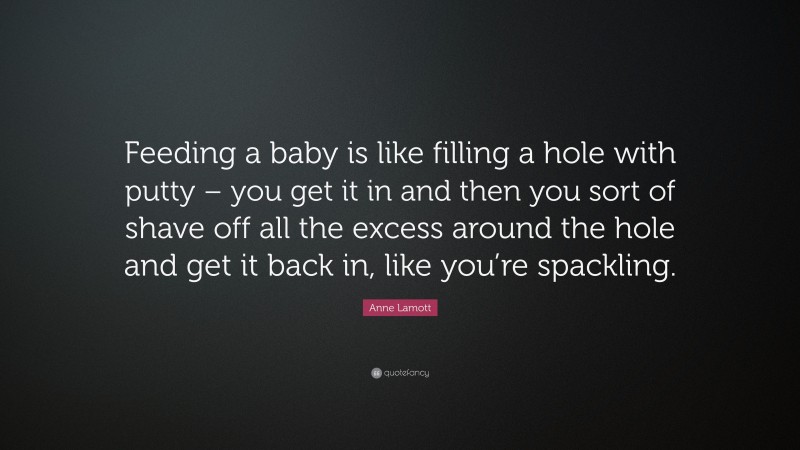 Anne Lamott Quote: “Feeding a baby is like filling a hole with putty – you get it in and then you sort of shave off all the excess around the hole and get it back in, like you’re spackling.”