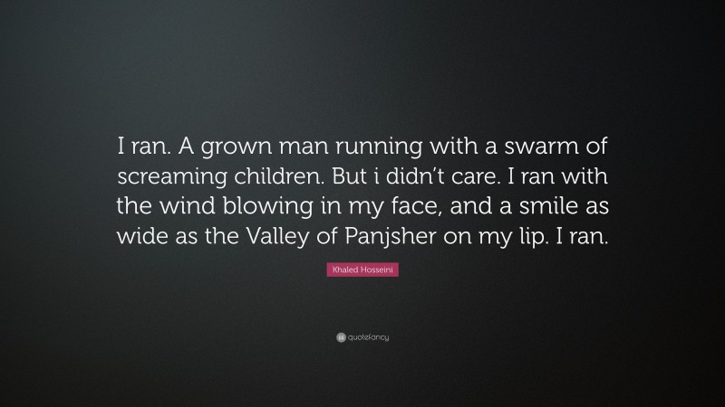 Khaled Hosseini Quote: “I ran. A grown man running with a swarm of screaming children. But i didn’t care. I ran with the wind blowing in my face, and a smile as wide as the Valley of Panjsher on my lip. I ran.”
