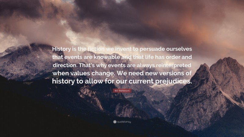 Bill Watterson Quote: “History is the fiction we invent to persuade ourselves that events are knowable and that life has order and direction. That’s why events are always reinterpreted when values change. We need new versions of history to allow for our current prejudices.”