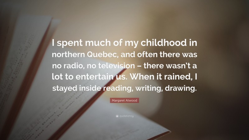 Margaret Atwood Quote: “I spent much of my childhood in northern Quebec, and often there was no radio, no television – there wasn’t a lot to entertain us. When it rained, I stayed inside reading, writing, drawing.”