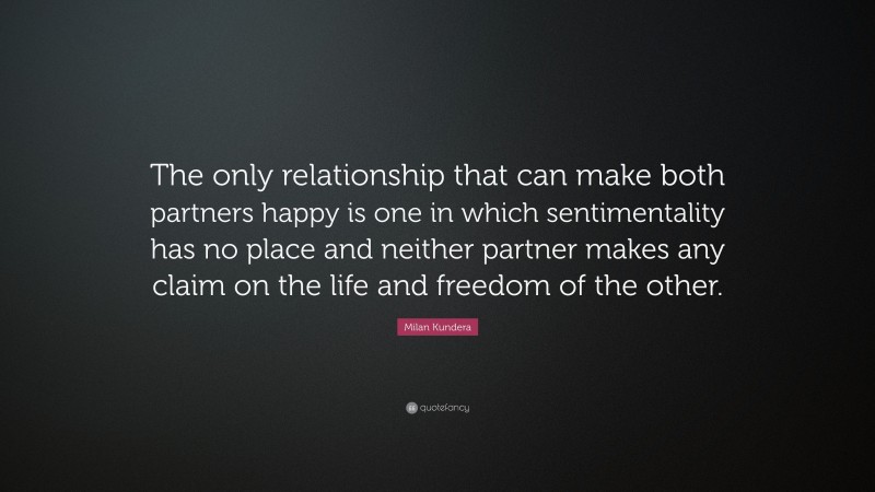 Milan Kundera Quote: “The only relationship that can make both partners happy is one in which sentimentality has no place and neither partner makes any claim on the life and freedom of the other.”