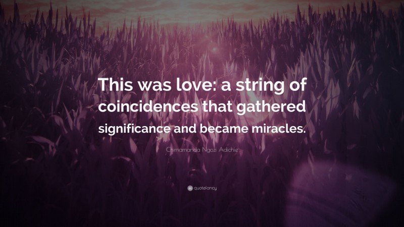 Chimamanda Ngozi Adichie Quote: “This was love: a string of coincidences that gathered significance and became miracles.”