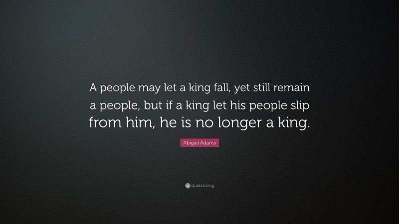 Abigail Adams Quote: “A people may let a king fall, yet still remain a people, but if a king let his people slip from him, he is no longer a king.”