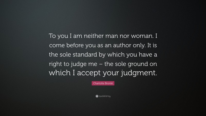 Charlotte Brontë Quote: “To you I am neither man nor woman. I come before you as an author only. It is the sole standard by which you have a right to judge me – the sole ground on which I accept your judgment.”