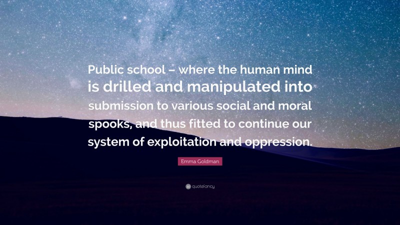 Emma Goldman Quote: “Public school – where the human mind is drilled and manipulated into submission to various social and moral spooks, and thus fitted to continue our system of exploitation and oppression.”