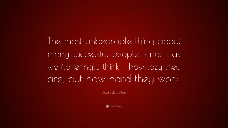 Alain de Botton Quote: “The most unbearable thing about many successful people is not – as we flatteringly think – how lazy they are, but how hard they work.”