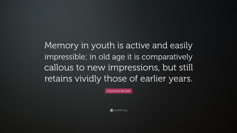 Charlotte Brontë Quote: “Memory in youth is active and easily impressible; in old age it is comparatively callous to new impressions, but still retains vividly those of earlier years.”