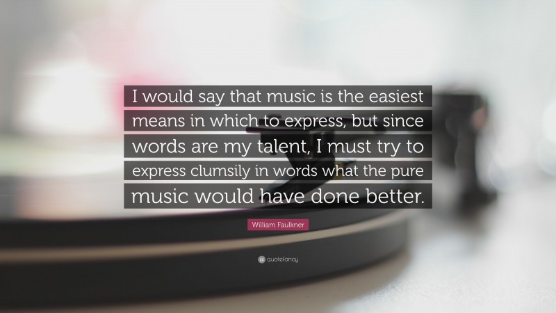 William Faulkner Quote: “I would say that music is the easiest means in which to express, but since words are my talent, I must try to express clumsily in words what the pure music would have done better.”